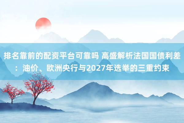 排名靠前的配资平台可靠吗 高盛解析法国国债利差：油价、欧洲央行与2027年选举的三重约束