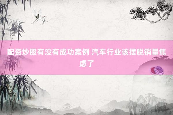 配资炒股有没有成功案例 汽车行业该摆脱销量焦虑了