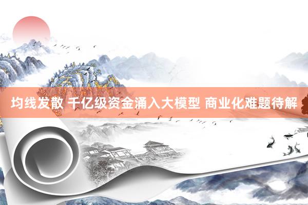 均线发散 千亿级资金涌入大模型 商业化难题待解