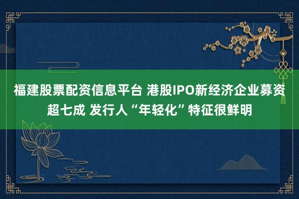 福建股票配资信息平台 港股IPO新经济企业募资超七成 发行人“年轻化”特征很鲜明
