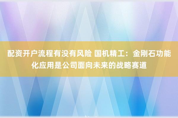 配资开户流程有没有风险 国机精工：金刚石功能化应用是公司面向未来的战略赛道