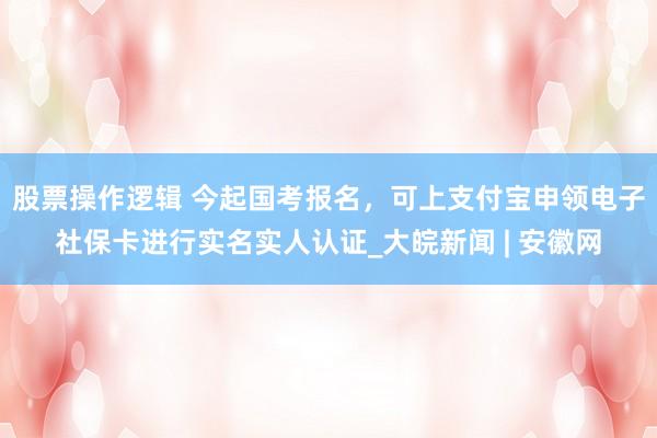 股票操作逻辑 今起国考报名，可上支付宝申领电子社保卡进行实名实人认证_大皖新闻 | 安徽网