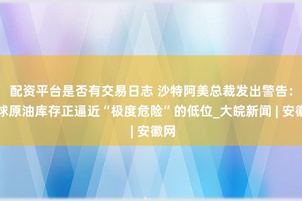 配资平台是否有交易日志 沙特阿美总裁发出警告：全球原油库存正逼近“极度危险”的低位_大皖新闻 | 安徽网