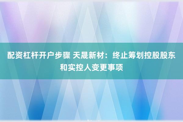 配资杠杆开户步骤 天晟新材：终止筹划控股股东和实控人变更事项