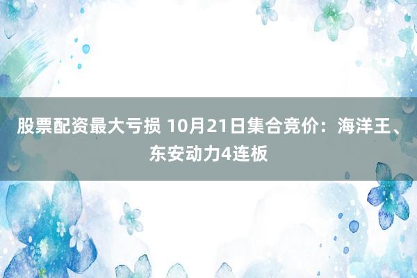 股票配资最大亏损 10月21日集合竞价：海洋王、东安动力4连板