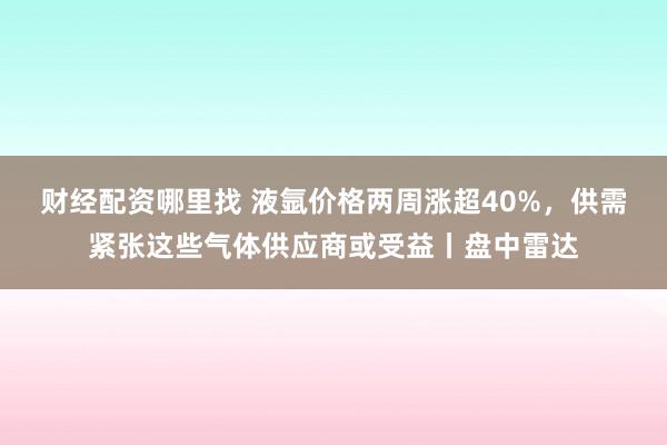 财经配资哪里找 液氩价格两周涨超40%，供需紧张这些气体供应商或受益丨盘中雷达