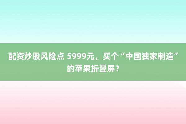 配资炒股风险点 5999元，买个“中国独家制造”的苹果折叠屏？