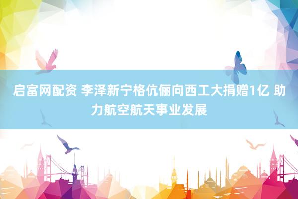 启富网配资 李泽新宁格伉俪向西工大捐赠1亿 助力航空航天事业发展