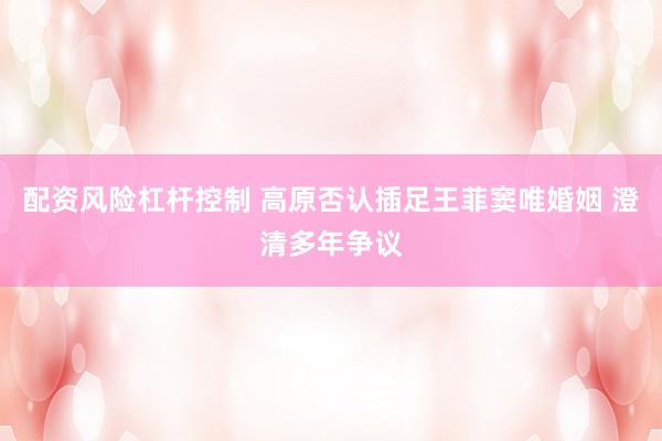 配资风险杠杆控制 高原否认插足王菲窦唯婚姻 澄清多年争议