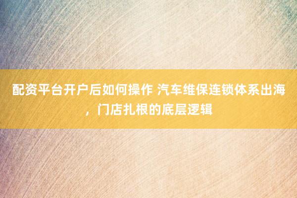 配资平台开户后如何操作 汽车维保连锁体系出海，门店扎根的底层逻辑