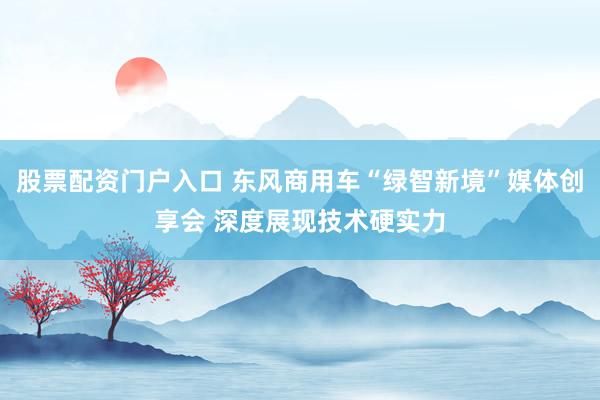 股票配资门户入口 东风商用车“绿智新境”媒体创享会 深度展现技术硬实力