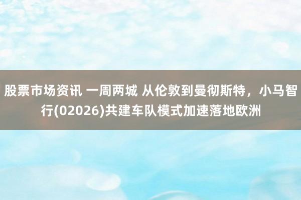 股票市场资讯 一周两城 从伦敦到曼彻斯特，小马智行(02026)共建车队模式加速落地欧洲